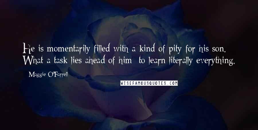 Maggie O'Farrell quotes: He is momentarily filled with a kind of pity for his son. What a task lies ahead of him: to learn literally everything.