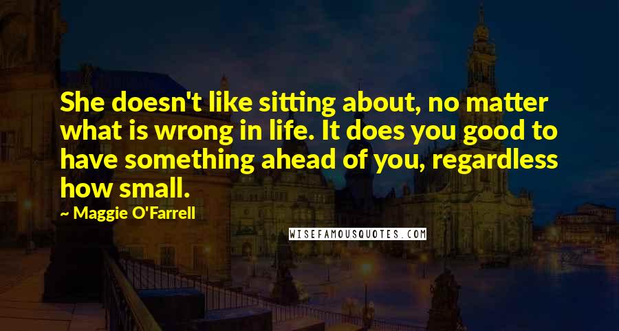 Maggie O'Farrell quotes: She doesn't like sitting about, no matter what is wrong in life. It does you good to have something ahead of you, regardless how small. Maggie O'Farrell quotes: She doesn't like sitting about, no matter what is wrong in life. It does you good to have something ahead of you, regardless how small.