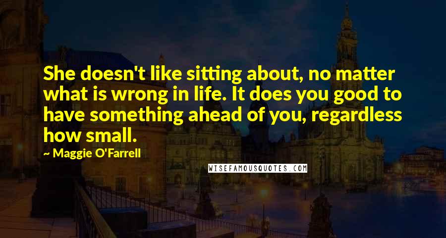 Maggie O'Farrell quotes: She doesn't like sitting about, no matter what is wrong in life. It does you good to have something ahead of you, regardless how small.