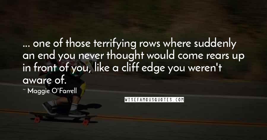 Maggie O'Farrell quotes: ... one of those terrifying rows where suddenly an end you never thought would come rears up in front of you, like a cliff edge you weren't aware of. Maggie O'Farrell quotes: ... one of those terrifying rows where suddenly an end you never thought would come rears up in front of you, like a cliff edge you weren't aware of.