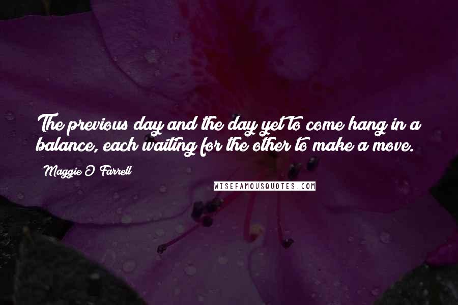 Maggie O'Farrell quotes: The previous day and the day yet to come hang in a balance, each waiting for the other to make a move. Maggie O'Farrell quotes: The previous day and the day yet to come hang in a balance, each waiting for the other to make a move.