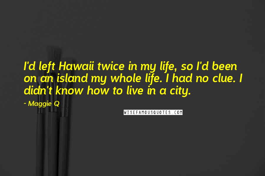 Maggie Q quotes: I'd left Hawaii twice in my life, so I'd been on an island my whole life. I had no clue. I didn't know how to live in a city.