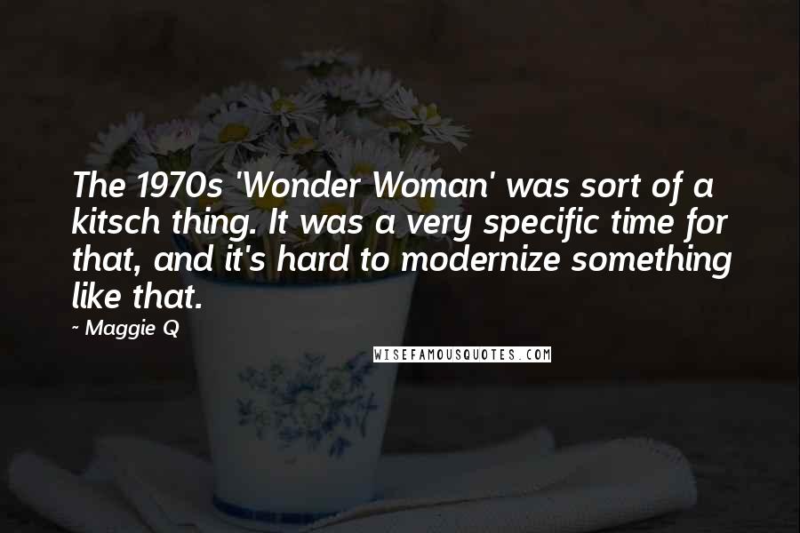 Maggie Q quotes: The 1970s 'Wonder Woman' was sort of a kitsch thing. It was a very specific time for that, and it's hard to modernize something like that.