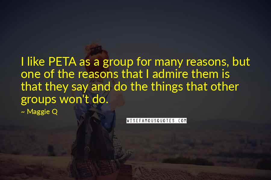 Maggie Q quotes: I like PETA as a group for many reasons, but one of the reasons that I admire them is that they say and do the things that other groups won't