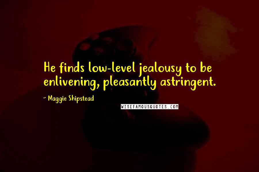 Maggie Shipstead quotes: He finds low-level jealousy to be enlivening, pleasantly astringent.