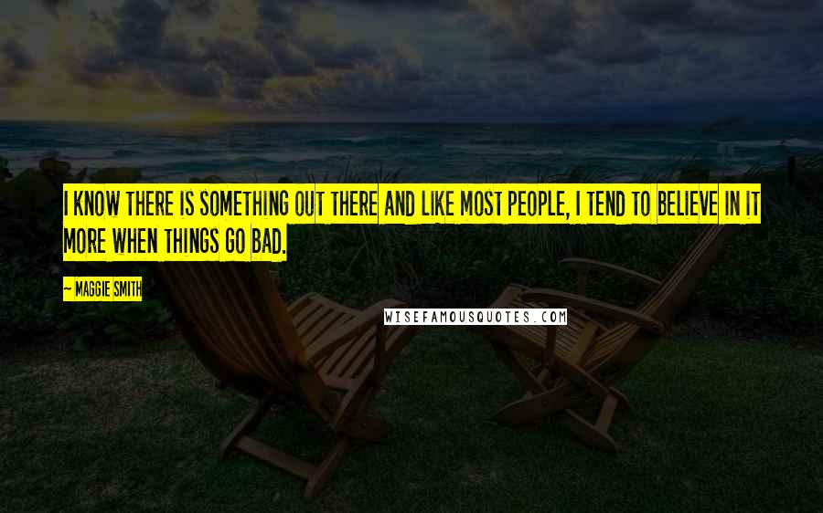 Maggie Smith quotes: I know there is something out there and like most people, I tend to believe in it more when things go bad.