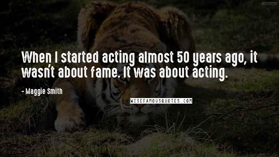 Maggie Smith quotes: When I started acting almost 50 years ago, it wasn't about fame. It was about acting.