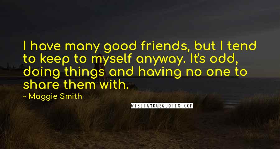 Maggie Smith quotes: I have many good friends, but I tend to keep to myself anyway. It's odd, doing things and having no one to share them with.