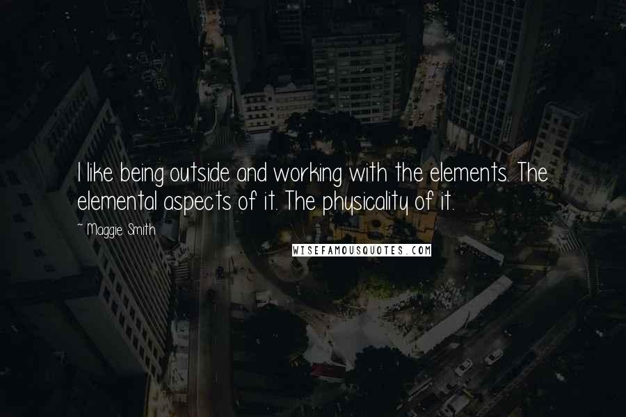 Maggie Smith quotes: I like being outside and working with the elements. The elemental aspects of it. The physicality of it.
