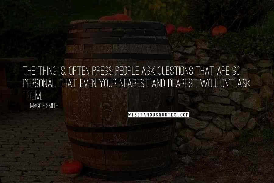 Maggie Smith quotes: The thing is, often press people ask questions that are so personal that even your nearest and dearest wouldn't ask them.