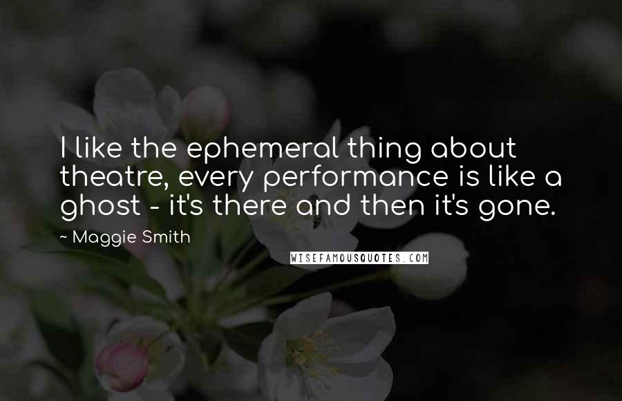 Maggie Smith quotes: I like the ephemeral thing about theatre, every performance is like a ghost - it's there and then it's gone.