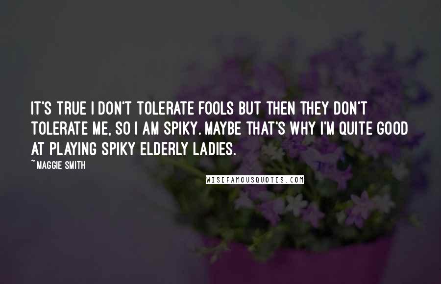 Maggie Smith quotes: It's true I don't tolerate fools but then they don't tolerate me, so I am spiky. Maybe that's why I'm quite good at playing spiky elderly ladies.