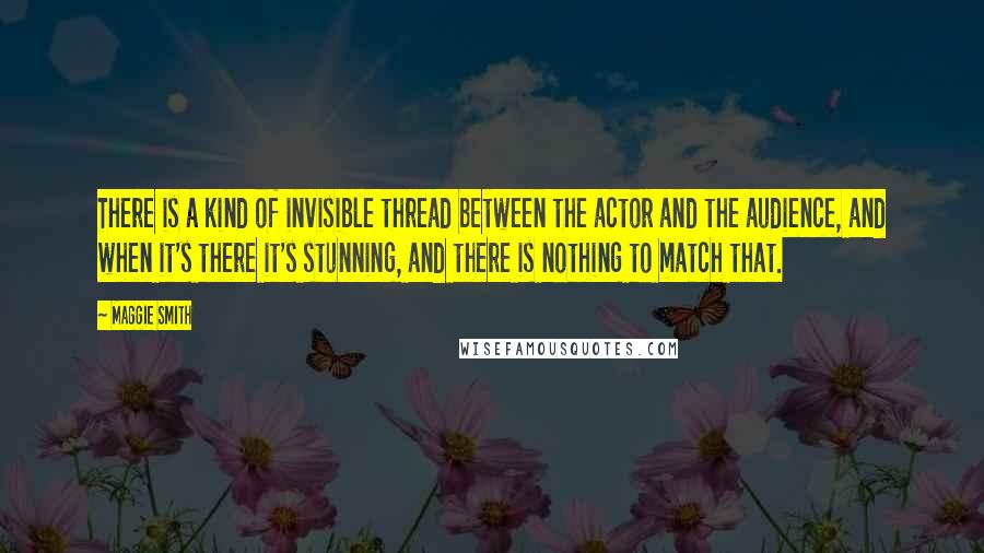 Maggie Smith quotes: There is a kind of invisible thread between the actor and the audience, and when it's there it's stunning, and there is nothing to match that.