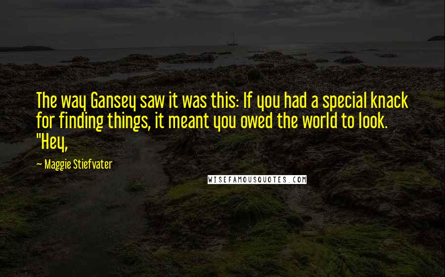 Maggie Stiefvater quotes: The way Gansey saw it was this: If you had a special knack for finding things, it meant you owed the world to look. "Hey,