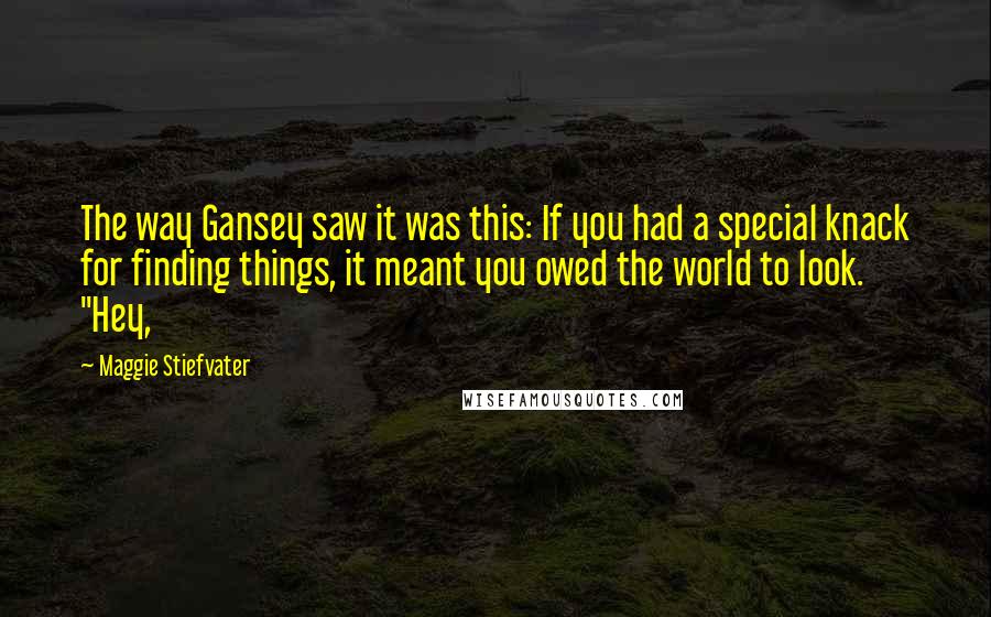 Maggie Stiefvater quotes: The way Gansey saw it was this: If you had a special knack for finding things, it meant you owed the world to look. "Hey, Maggie Stiefvater quotes: The way Gansey saw it was this: If you had a special knack for finding things, it meant you owed the world to look. "Hey,