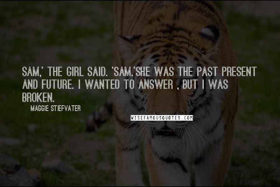 Maggie Stiefvater quotes: Sam,' the girl said. 'Sam.'She was the past present and future. I wanted to answer , but I was broken. Maggie Stiefvater quotes: Sam,' the girl said. 'Sam.'She was the past present and future. I wanted to answer , but I was broken.