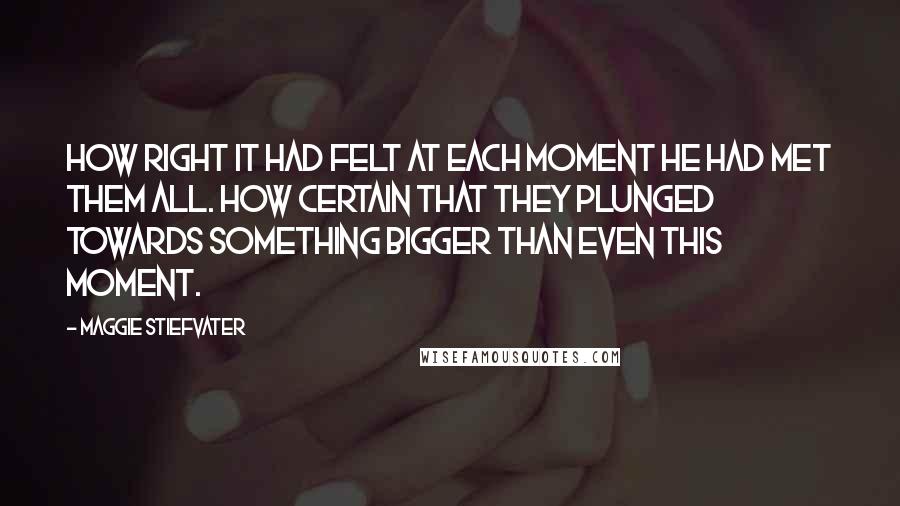Maggie Stiefvater quotes: How right it had felt at each moment he had met them all. How certain that they plunged towards something bigger than even this moment. Maggie Stiefvater quotes: How right it had felt at each moment he had met them all. How certain that they plunged towards something bigger than even this moment.