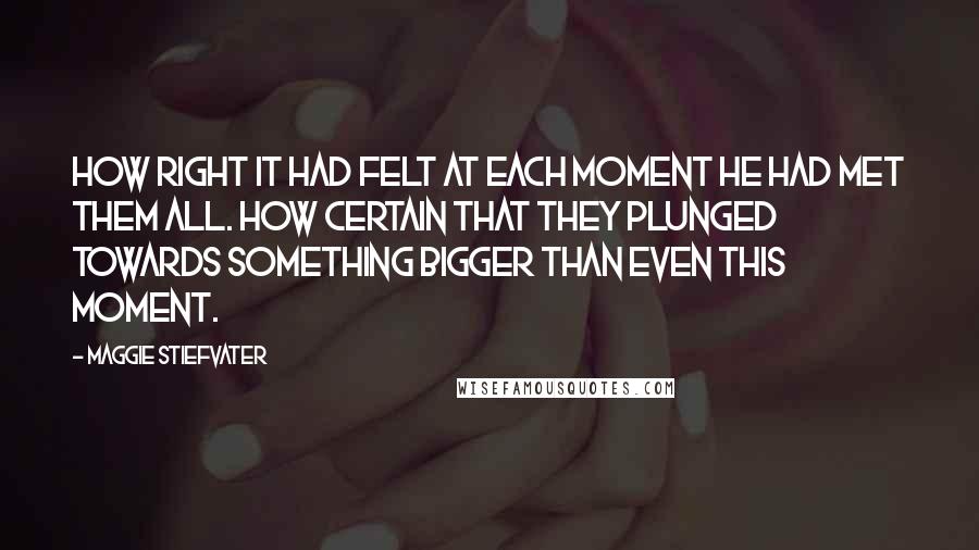 Maggie Stiefvater quotes: How right it had felt at each moment he had met them all. How certain that they plunged towards something bigger than even this moment.