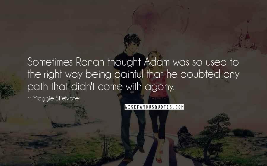 Maggie Stiefvater quotes: Sometimes Ronan thought Adam was so used to the right way being painful that he doubted any path that didn't come with agony. Maggie Stiefvater quotes: Sometimes Ronan thought Adam was so used to the right way being painful that he doubted any path that didn't come with agony.