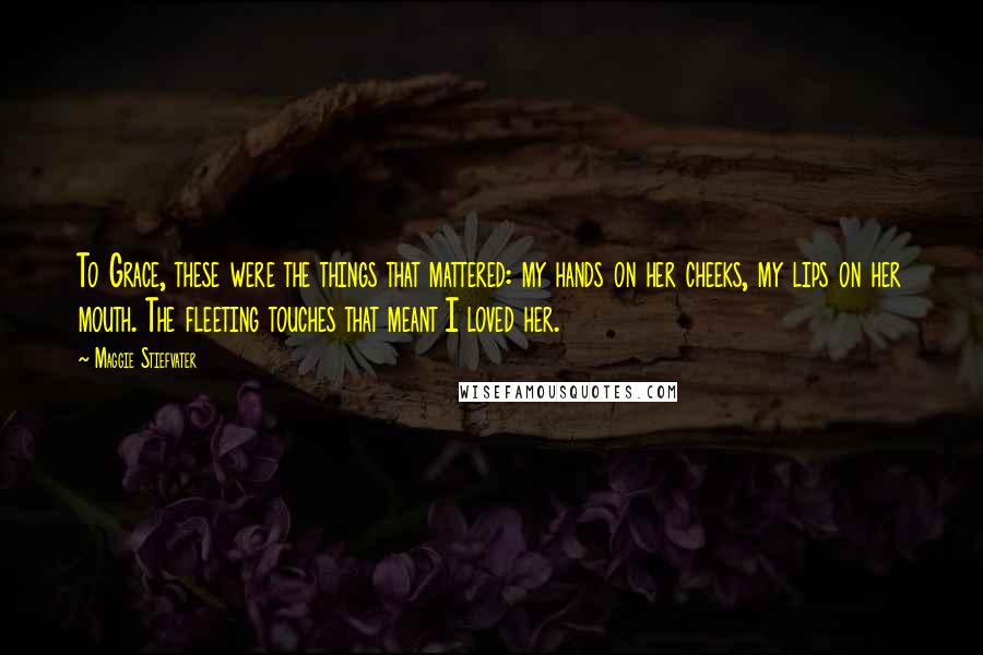 Maggie Stiefvater quotes: To Grace, these were the things that mattered: my hands on her cheeks, my lips on her mouth. The fleeting touches that meant I loved her. Maggie Stiefvater quotes: To Grace, these were the things that mattered: my hands on her cheeks, my lips on her mouth. The fleeting touches that meant I loved her.