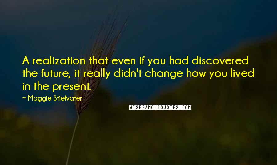 Maggie Stiefvater quotes: A realization that even if you had discovered the future, it really didn't change how you lived in the present. Maggie Stiefvater quotes: A realization that even if you had discovered the future, it really didn't change how you lived in the present.
