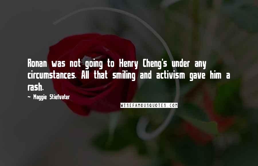 Maggie Stiefvater quotes: Ronan was not going to Henry Cheng's under any circumstances. All that smiling and activism gave him a rash. Maggie Stiefvater quotes: Ronan was not going to Henry Cheng's under any circumstances. All that smiling and activism gave him a rash.