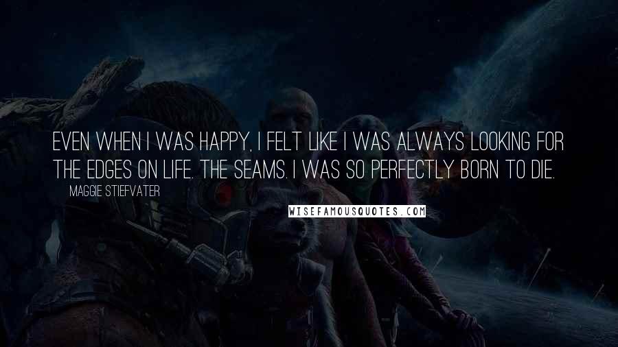 Maggie Stiefvater quotes: Even when I was happy, I felt like I was always looking for the edges on life. The seams. I was so perfectly born to die. Maggie Stiefvater quotes: Even when I was happy, I felt like I was always looking for the edges on life. The seams. I was so perfectly born to die.