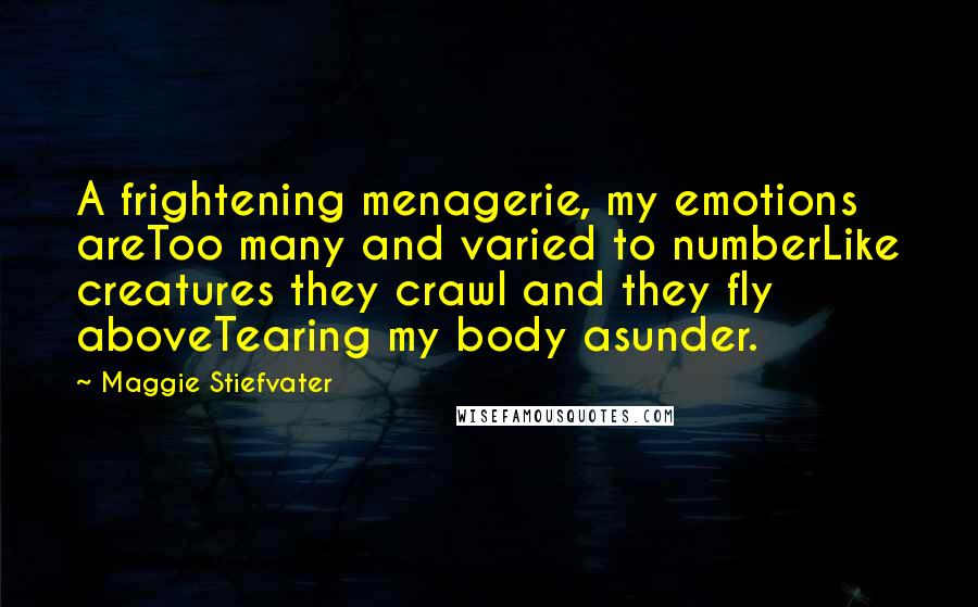 Maggie Stiefvater quotes: A frightening menagerie, my emotions areToo many and varied to numberLike creatures they crawl and they fly aboveTearing my body asunder. Maggie Stiefvater quotes: A frightening menagerie, my emotions areToo many and varied to numberLike creatures they crawl and they fly aboveTearing my body asunder.