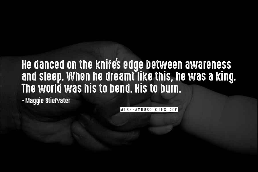 Maggie Stiefvater quotes: He danced on the knife's edge between awareness and sleep. When he dreamt like this, he was a king. The world was his to bend. His to burn. Maggie Stiefvater quotes: He danced on the knife's edge between awareness and sleep. When he dreamt like this, he was a king. The world was his to bend. His to burn.