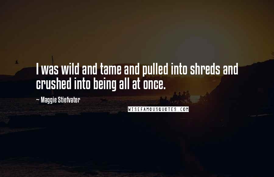 Maggie Stiefvater quotes: I was wild and tame and pulled into shreds and crushed into being all at once.