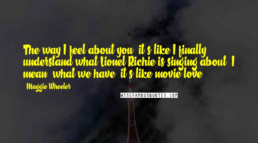 Maggie Wheeler quotes: The way I feel about you, it's like I finally understand what Lionel Richie is singing about. I mean, what we have, it's like movie love. Maggie Wheeler quotes: The way I feel about you, it's like I finally understand what Lionel Richie is singing about. I mean, what we have, it's like movie love.