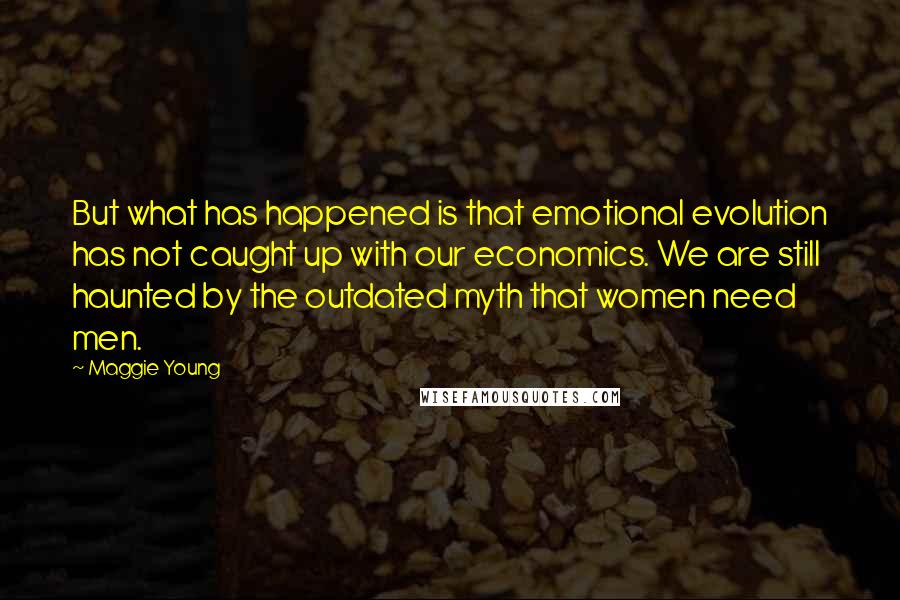 Maggie Young quotes: But what has happened is that emotional evolution has not caught up with our economics. We are still haunted by the outdated myth that women need men. Maggie Young quotes: But what has happened is that emotional evolution has not caught up with our economics. We are still haunted by the outdated myth that women need men.