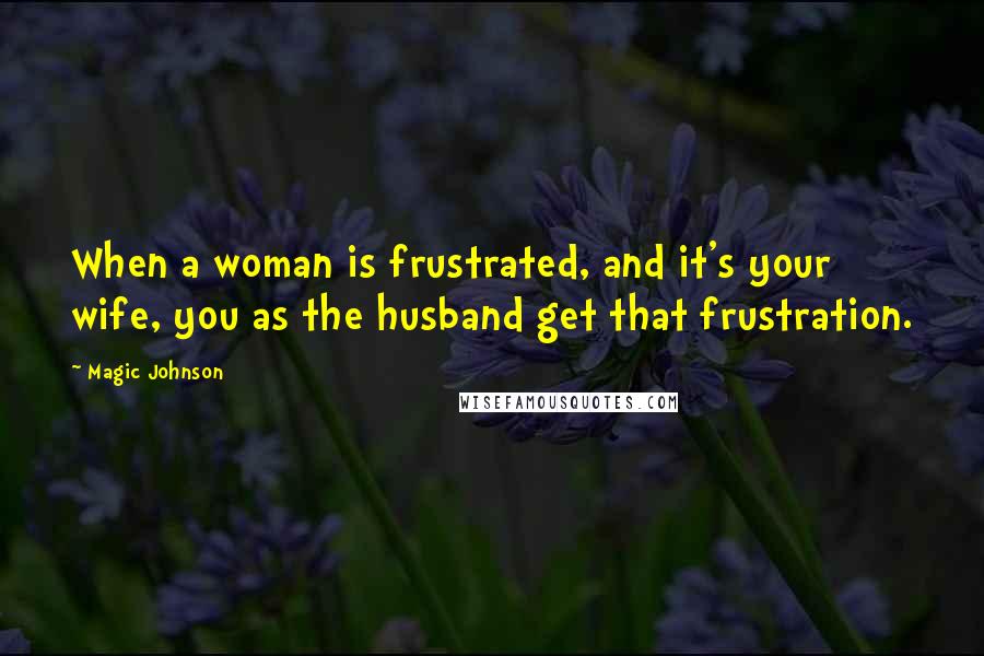 Magic Johnson quotes: When a woman is frustrated, and it's your wife, you as the husband get that frustration.