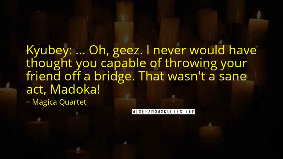 Magica Quartet quotes: Kyubey: ... Oh, geez. I never would have thought you capable of throwing your friend off a bridge. That wasn't a sane act, Madoka! Magica Quartet quotes: Kyubey: ... Oh, geez. I never would have thought you capable of throwing your friend off a bridge. That wasn't a sane act, Madoka!