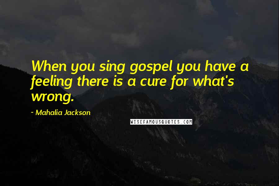 Mahalia Jackson quotes: When you sing gospel you have a feeling there is a cure for what's wrong.