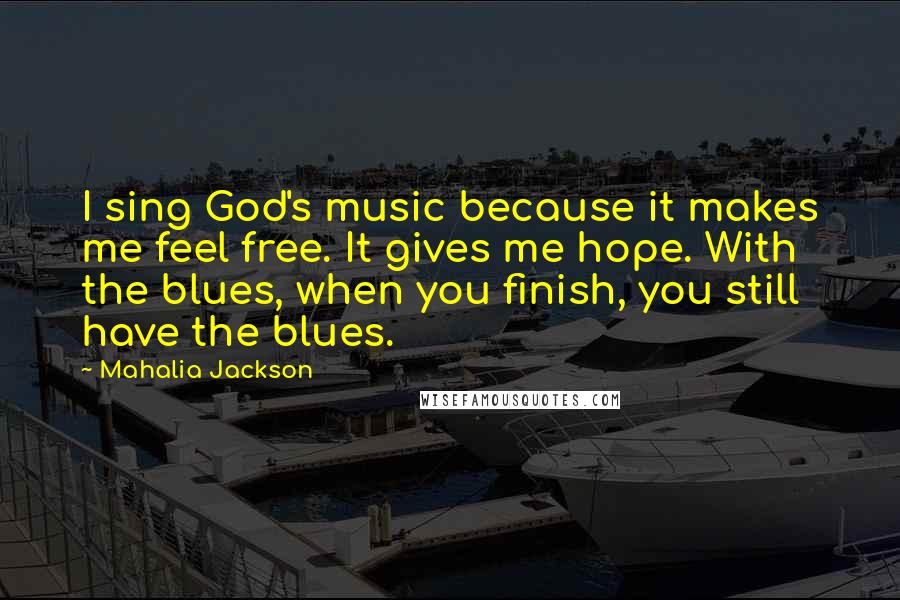 Mahalia Jackson quotes: I sing God's music because it makes me feel free. It gives me hope. With the blues, when you finish, you still have the blues. Mahalia Jackson quotes: I sing God's music because it makes me feel free. It gives me hope. With the blues, when you finish, you still have the blues.