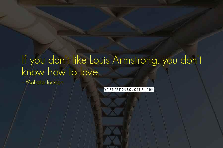 Mahalia Jackson quotes: If you don't like Louis Armstrong, you don't know how to love.