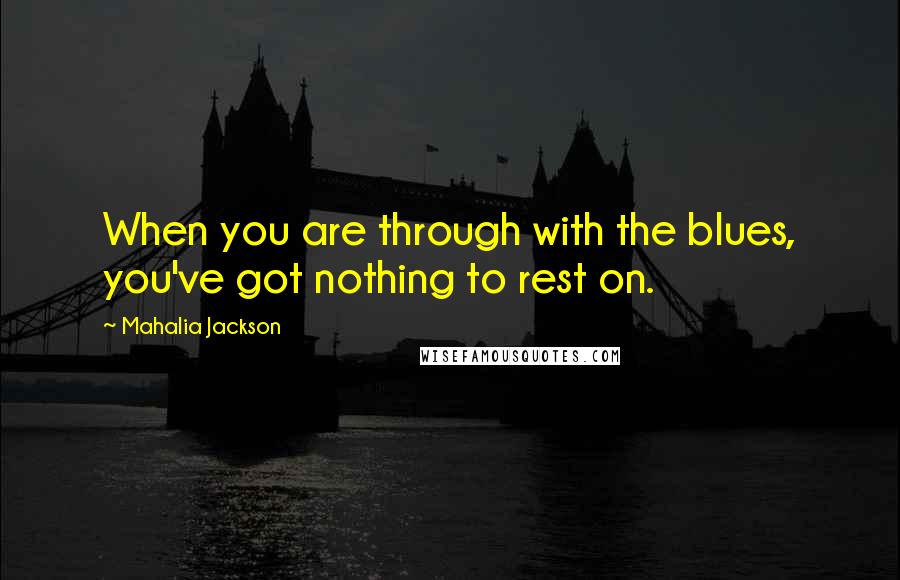 Mahalia Jackson quotes: When you are through with the blues, you've got nothing to rest on.