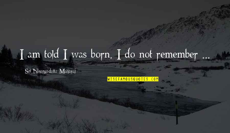 Maharaj Quotes By Sri Nisargadatta Maharaj: I am told I was born. I do