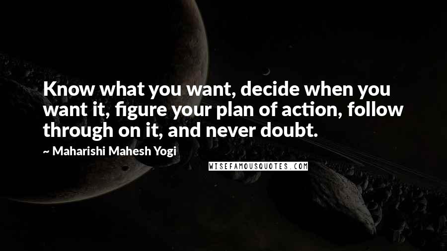 Maharishi Mahesh Yogi quotes: Know what you want, decide when you want it, figure your plan of action, follow through on it, and never doubt. Maharishi Mahesh Yogi quotes: Know what you want, decide when you want it, figure your plan of action, follow through on it, and never doubt.