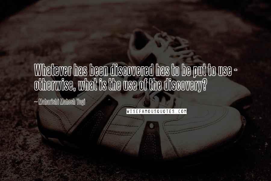 Maharishi Mahesh Yogi quotes: Whatever has been discovered has to be put to use - otherwise, what is the use of the discovery?