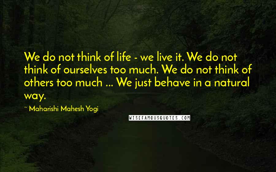 Maharishi Mahesh Yogi quotes: We do not think of life - we live it. We do not think of ourselves too much. We do not think of others too much ... We just behave