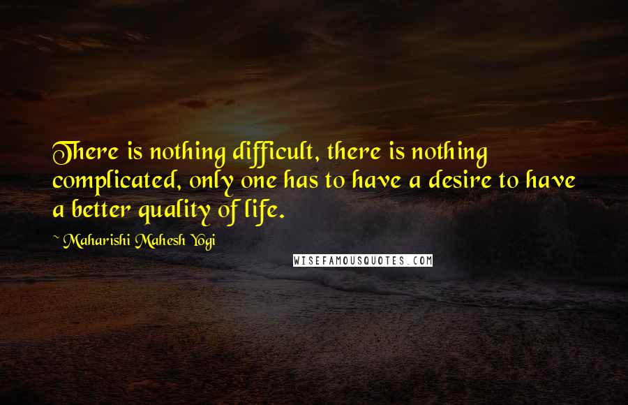 Maharishi Mahesh Yogi quotes: There is nothing difficult, there is nothing complicated, only one has to have a desire to have a better quality of life. Maharishi Mahesh Yogi quotes: There is nothing difficult, there is nothing complicated, only one has to have a desire to have a better quality of life.