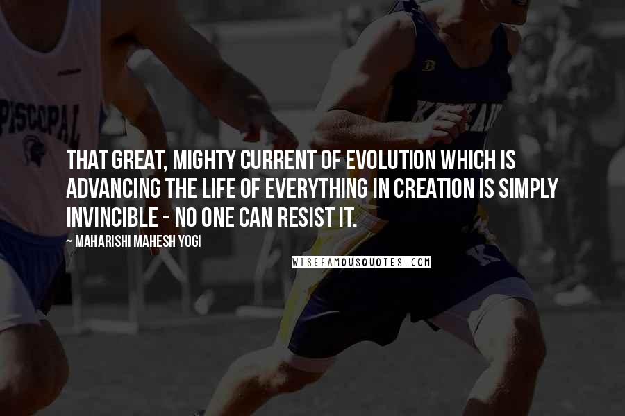 Maharishi Mahesh Yogi quotes: That great, mighty current of evolution which is advancing the life of everything in creation is simply invincible - no one can resist it.