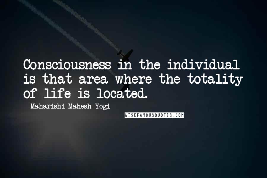 Maharishi Mahesh Yogi quotes: Consciousness in the individual is that area where the totality of life is located.