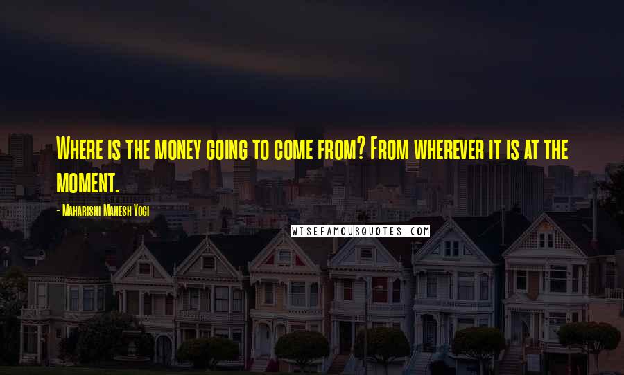 Maharishi Mahesh Yogi quotes: Where is the money going to come from? From wherever it is at the moment.