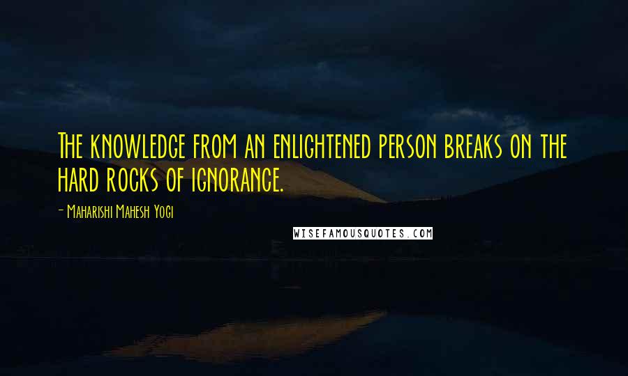Maharishi Mahesh Yogi quotes: The knowledge from an enlightened person breaks on the hard rocks of ignorance.