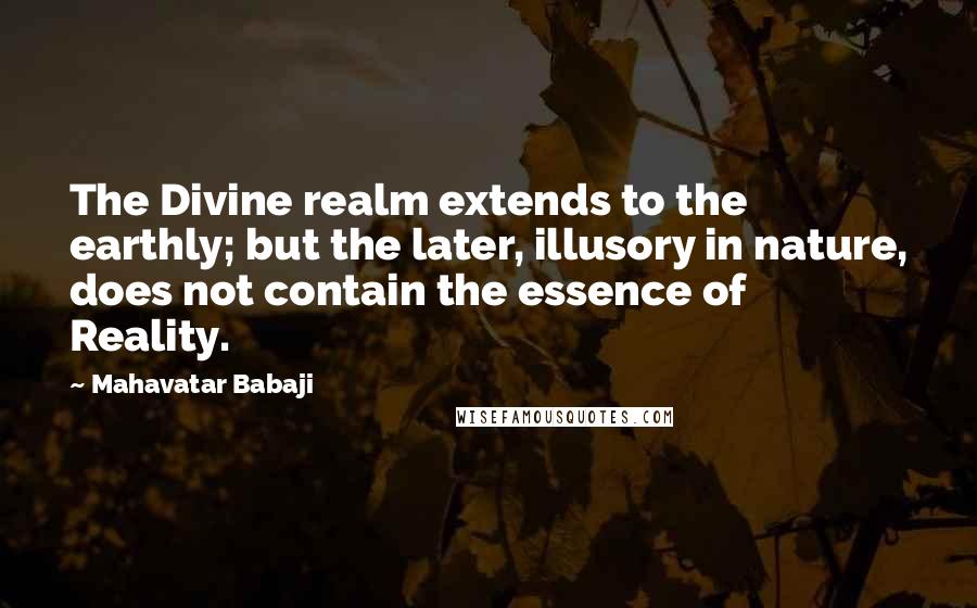 Mahavatar Babaji quotes: The Divine realm extends to the earthly; but the later, illusory in nature, does not contain the essence of Reality.