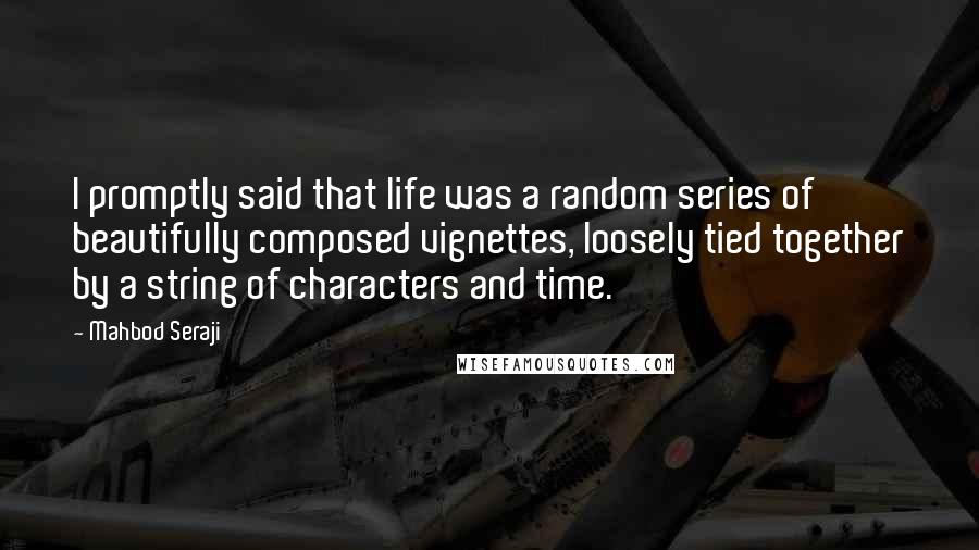 Mahbod Seraji quotes: I promptly said that life was a random series of beautifully composed vignettes, loosely tied together by a string of characters and time. Mahbod Seraji quotes: I promptly said that life was a random series of beautifully composed vignettes, loosely tied together by a string of characters and time.
