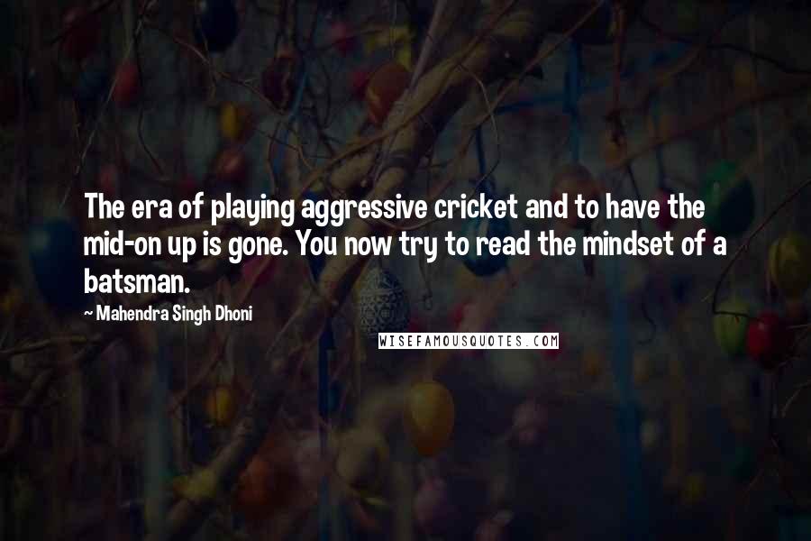 Mahendra Singh Dhoni quotes: The era of playing aggressive cricket and to have the mid-on up is gone. You now try to read the mindset of a batsman. Mahendra Singh Dhoni quotes: The era of playing aggressive cricket and to have the mid-on up is gone. You now try to read the mindset of a batsman.